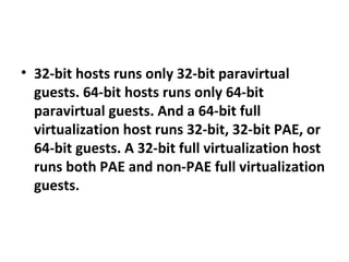 32-bit hosts runs only 32-bit paravirtual guests. 64-bit hosts runs only 64-bit paravirtual guests. And a 64-bit full virtualization host runs 32-bit, 32-bit PAE, or 64-bit guests. A 32-bit full virtualization host runs both PAE and non-PAE full virtualization guests. 