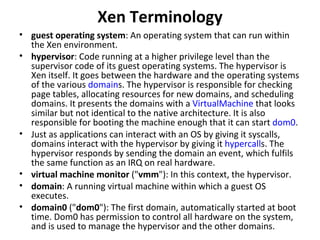 Xen Terminology guest operating system : An operating system that can run within the Xen environment.  hypervisor : Code running at a higher privilege level than the supervisor code of its guest operating systems. The hypervisor is Xen itself. It goes between the hardware and the operating systems of the various  domain s. The hypervisor is responsible for checking page tables, allocating resources for new domains, and scheduling domains. It presents the domains with a  VirtualMachine  that looks similar but not identical to the native architecture. It is also responsible for booting the machine enough that it can start  dom0 .  Just as applications can interact with an OS by giving it syscalls, domains interact with the hypervisor by giving it  hypercall s. The hypervisor responds by sending the domain an event, which fulfils the same function as an IRQ on real hardware. virtual machine monitor  (" vmm "): In this context, the hypervisor.  domain : A running virtual machine within which a guest OS executes.  domain0  (" dom0 "): The first domain, automatically started at boot time. Dom0 has permission to control all hardware on the system, and is used to manage the hypervisor and the other domains.  