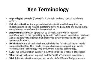 Xen Terminology unprivileged domain  (" domU "): A domain with no special hardware access. Full virtualization : An approach to virtualization which requires no modifications to the hosted operating system, providing the illusion of a complete system of real hardware devices.  paravirtualization : An approach to virtualization which requires modifications to the operating system in order to run in a virtual machine. Xen uses paravirtualization but preserves binary compatibility for user space applications. HVM : Hardware Virtual Machine, which is the full-virtualization mode supported by Xen. This mode requires hardware support, e.g. Intel's Virtualization Technology (VT) and AMD's Pacifica technology.  SVM : full-virtualization support on AMD's Pacifica-enabled processors  VT-x : full-virtualization support on Intel's x86 VT-enabled processors  VT-i : full-virtualization support on Intel's IA-64 VT-enabled processors 