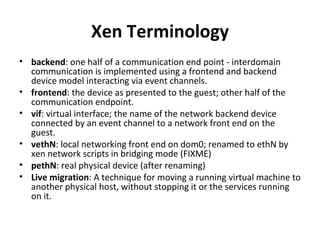 Xen Terminology backend : one half of a communication end point - interdomain communication is implemented using a frontend and backend device model interacting via event channels.  frontend : the device as presented to the guest; other half of the communication endpoint.  vif : virtual interface; the name of the network backend device connected by an event channel to a network front end on the guest. vethN : local networking front end on dom0; renamed to ethN by xen network scripts in bridging mode (FIXME)  pethN : real physical device (after renaming) Live migration : A technique for moving a running virtual machine to another physical host, without stopping it or the services running on it. 