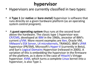 hypervisor Hypervisors are currently classified in two types:  A  Type 1  (or  native  or  bare-metal ) hypervisor is software that runs directly on a given hardware platform (as an operating system  control program ). A  guest operating system  thus runs at the second level above the hardware. The classic type 1 hypervisor was  CP/CMS , developed at  IBM  in the 1960s, ancestor of IBM's current  z/VM . More recent examples are  Xen , Oracle VM,  VMware 's  ESX Server ,  L4 microkernels , TRANGO, IBM's  LPAR  hypervisor (PR/SM), Microsoft's  Hyper-V  (currently in Beta), and Sun's  Logical Domains  Hypervisor (released in 2005). A variation of this is embedding the hypervisor in the firmware of the platform, as is done in the case of  Hitachi 's Virtage hypervisor.  KVM , which turns a complete  Linux  kernel into a hypervisor, is also Type 1. 