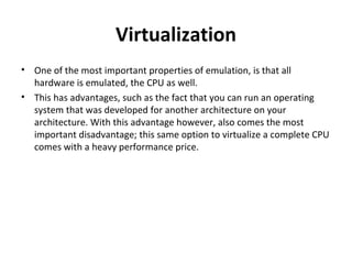 Virtualization One of the most important properties of emulation, is that all hardware is emulated, the CPU as well. This has advantages, such as the fact that you can run an operating system that was developed for another architecture on your architecture. With this advantage however, also comes the most important disadvantage; this same option to virtualize a complete CPU comes with a heavy performance price. 