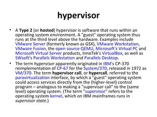 hypervisor A  Type 2  (or  hosted ) hypervisor is software that runs within an operating system environment. A "guest" operating system thus runs at the third level above the hardware. Examples include  VMware Server  (formerly known as GSX),  VMware Workstation ,  VMware Fusion , the  open source   QEMU ,  Microsoft 's  Virtual PC  and  Microsoft Virtual Server  products, InnoTek's  VirtualBox , as well as  SWsoft 's  Parallels Workstation  and  Parallels Desktop . The term  hypervisor  apparently originated in  IBM 's CP-370 reimplementation of  CP-67  for the  System/370 , released in 1972 as  VM/370 . The term  hypervisor call , or  hypercall , referred to the  paravirtualization  interface, by which a "guest" operating system could access services directly from the (higher-level) control program – analogous to making a "supervisor call" to the (same level) operating system. (The term " supervisor " refers to the operating system  kernel , which on IBM mainframes runs in  supervisor state .) 