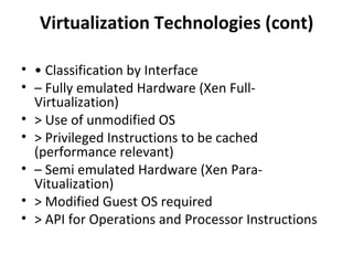 Virtualization Technologies (cont) •  Classification by Interface –  Fully emulated Hardware (Xen Full-Virtualization) > Use of unmodified OS > Privileged Instructions to be cached (performance relevant) –  Semi emulated Hardware (Xen Para-Vitualization) > Modified Guest OS required > API for Operations and Processor Instructions 