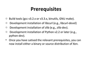 Prerequisites Build tools (gcc v3.2.x or v3.3.x, binutils, GNU make). Development installation of libcurl (e.g., libcurl-devel) Development installation of zlib (e.g., zlib-dev). Development installation of Python v2.2 or later (e.g., python-dev). Once you have satised the relevant prerequisites, you can now install either a binary or source distribution of Xen. 