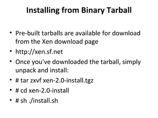 Installing from Binary Tarball Pre-built tarballs are available for download from the Xen download page http://xen.sf.net Once you've downloaded the tarball, simply unpack and install: # tar zxvf xen-2.0-install.tgz # cd xen-2.0-install # sh ./install.sh 