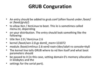GRUB Conguration An entry should be added to grub.conf (often found under /boot/ or /boot/grub/) to allow Xen / XenLinux to boot. This le is sometimes called menu.lst, depending on your distribution. The entry should look something like the following: title Xen 2.0 / XenLinux 2.6 kernel /boot/xen-2.0.gz dom0_mem=131072 module /boot/vmlinuz-2.6-xen0 root=/dev/sda4 ro console=tty0 The kernel line tells GRUB where to nd Xen itself and what boot parameters should be passed to it (in this case, setting domain 0's memory allocation in kilobytes and the settings for the serial port). 