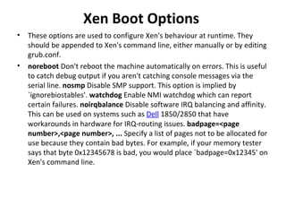 Xen Boot Options  These options are used to configure Xen's behaviour at runtime. They should be appended to Xen's command line, either manually or by editing grub.conf.  noreboot  Don't reboot the machine automatically on errors. This is useful to catch debug output if you aren't catching console messages via the serial line.  nosmp  Disable SMP support. This option is implied by `ignorebiostables'.  watchdog  Enable NMI watchdog which can report certain failures.  noirqbalance  Disable software IRQ balancing and affinity. This can be used on systems such as  Dell  1850/2850 that have workarounds in hardware for IRQ-routing issues.  badpage=<page number>,<page number>, ...  Specify a list of pages not to be allocated for use because they contain bad bytes. For example, if your memory tester says that byte 0x12345678 is bad, you would place `badpage=0x12345' on Xen's command line. 