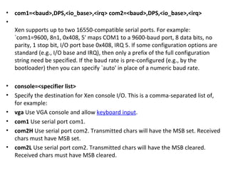 com1=<baud>,DPS,<io_base>,<irq> com2=<baud>,DPS,<io_base>,<irq>  Xen supports up to two 16550-compatible serial ports. For example: `com1=9600, 8n1, 0x408, 5' maps COM1 to a 9600-baud port, 8 data bits, no parity, 1 stop bit, I/O port base 0x408, IRQ 5. If some configuration options are standard (e.g., I/O base and IRQ), then only a prefix of the full configuration string need be specified. If the baud rate is pre-configured (e.g., by the bootloader) then you can specify `auto' in place of a numeric baud rate. console=<specifier list>  Specify the destination for Xen console I/O. This is a comma-separated list of, for example:  vga  Use VGA console and allow  keyboard input . com1  Use serial port com1.  com2H  Use serial port com2. Transmitted chars will have the MSB set. Received chars must have MSB set.  com2L  Use serial port com2. Transmitted chars will have the MSB cleared. Received chars must have MSB cleared.  