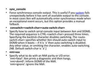 sync_console  Force synchronous console output. This is useful if you  system  fails unexpectedly before it has sent all available output to the console. In most cases Xen will automatically enter synchronous mode when an exceptional event occurs, but this option provides a manual fallback. conswitch=<switch-char><auto-switch-char>  Specify how to switch serial-console input between Xen and DOM0. The required sequence is CTRL-<switch-char> pressed three times. Specifying the backtick character disables switching. The <auto-switch-char> specifies whether Xen should auto-switch input to DOM0 when it boots -- if it is `x' then auto-switching is disabled. Any other value, or omitting the character, enables auto-switching. [NB. Default switch-char is `a'.]  nmi=xxx  Specify what to do with an NMI parity or I/O error.  `nmi=fatal': Xen prints a diagnostic and then hangs.  `nmi=dom0': Inform DOM0 of the NMI.  `nmi=ignore': Ignore the NMI. 