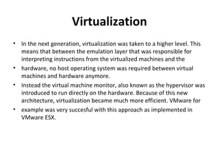 Virtualization In the next generation, virtualization was taken to a higher level. This means that between the emulation layer that was responsible for interpreting instructions from the virtualized machines and the hardware, no host operating system was required between virtual machines and hardware anymore. Instead the virtual machine monitor, also known as the hypervisor was introduced to run directly on the hardware. Because of this new architecture, virtualization became much more efficient. VMware for example was very succesful with this approach as implemented in VMware ESX. 