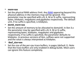mem=xxx  Set the physical RAM address limit. Any  RAM  appearing beyond this physical address in the memory map will be ignored. This parameter may be specified with a B, K, M or G suffix, representing bytes, kilobytes, megabytes and gigabytes respectively. The default unit, if no suffix is specified, is kilobytes.  dom0_mem=xxx  Set the amount of memory to be allocated to domain0. In Xen 3.x the parameter may be specified with a B, K, M or G suffix, representing bytes, kilobytes, megabytes and gigabytes respectively; if no suffix is specified, the parameter defaults to kilobytes. In previous versions of Xen, suffixes were not supported and the value is always interpreted as kilobytes. tbuf_size=xxx  Set the size of the per-cpu trace buffers, in pages (default 1). Note that the trace buffers are only enabled in debug builds. Most users can ignore this feature completely. 