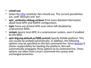 sched=xxx Select the  CPU  scheduler Xen should use. The current possibilities are `sedf' (default) and `bvt'. apic_verbosity=debug,verbose  Print more detailed information about local APIC and IOAPIC configuration.  lapic  Force use of local APIC even when left disabled by uniprocessor BIOS.  nolapic  Ignore local APIC in a uniprocessor system, even if enabled by the BIOS.  apic=bigsmp,default,es7000,summit  Specify NUMA platform. This can usually be probed automatically. In addition, the following options may be specified on the Xen command line. Since  domain  0 shares responsibility for booting the platform, Xen will automatically propagate these options to its command line. These options are taken from Linux's command-line syntax with unchanged semantics.  