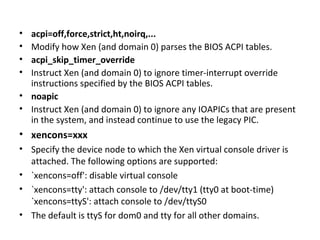 acpi=off,force,strict,ht,noirq,...  Modify how Xen (and domain 0) parses the BIOS ACPI tables.  acpi_skip_timer_override  Instruct Xen (and domain 0) to ignore timer-interrupt override instructions specified by the BIOS ACPI tables.  noapic  Instruct Xen (and domain 0) to ignore any IOAPICs that are present in the system, and instead continue to use the legacy PIC. xencons=xxx  Specify the device node to which the Xen virtual console driver is attached. The following options are supported:  `xencons=off': disable virtual console  `xencons=tty': attach console to /dev/tty1 (tty0 at boot-time) `xencons=ttyS': attach console to /dev/ttyS0  The default is ttyS for dom0 and tty for all other domains. 