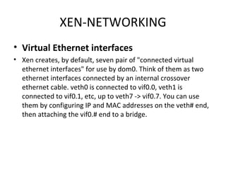 XEN-NETWORKING Virtual Ethernet interfaces Xen creates, by default, seven pair of "connected virtual ethernet interfaces" for use by dom0. Think of them as two ethernet interfaces connected by an internal crossover ethernet cable. veth0 is connected to vif0.0, veth1 is connected to vif0.1, etc, up to veth7 -> vif0.7. You can use them by configuring IP and MAC addresses on the veth# end, then attaching the vif0.# end to a bridge. 