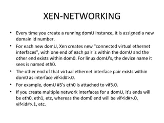 XEN-NETWORKING Every time you create a running domU instance, it is assigned a new domain id number.  For each new domU, Xen creates new "connected virtual ethernet interfaces", with one end of each pair is within the domU and the other end exists within dom0. For linux domU's, the device name it sees is named eth0.  The other end of that virtual ethernet interface pair exists within dom0 as interface vif<id#>.0.  For example, domU #5's eth0 is attached to vif5.0.  If you create multiple network interfaces for a domU, it's ends will be eth0, eth1, etc, whereas the dom0 end will be vif<id#>.0, vif<id#>.1, etc. 
