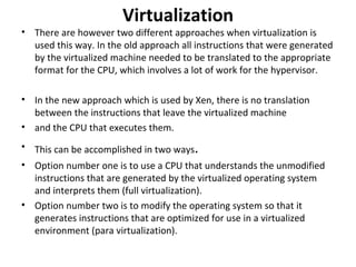 Virtualization There are however two different approaches when virtualization is used this way. In the old approach all instructions that were generated by the virtualized machine needed to be translated to the appropriate format for the CPU, which involves a lot of work for the hypervisor. In the new approach which is used by Xen, there is no translation between the instructions that leave the virtualized machine and the CPU that executes them. This can be accomplished in two ways . Option number one is to use a CPU that understands the unmodified instructions that are generated by the virtualized operating system and interprets them (full virtualization). Option number two is to modify the operating system so that it generates instructions that are optimized for use in a virtualized environment (para virtualization). 
