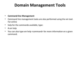 Domain Management Tools Command-line Management Command line management tasks are also performed using the xm tool. For online help for the commands available, type: # xm help You can also type xm help <command> for more information on a given command. 