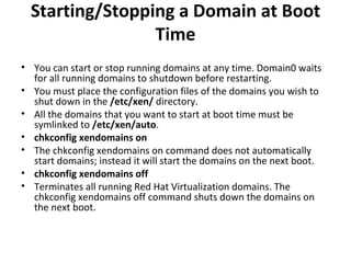 Starting/Stopping a Domain at Boot Time You can start or stop running domains at any time. Domain0 waits for all running domains to shutdown before restarting.  You must place the configuration files of the domains you wish to shut down in the  /etc/xen/  directory. All the domains that you want to start at boot time must be symlinked to  /etc/xen/auto .  chkconfig xendomains on The chkconfig xendomains on command does not automatically start domains; instead it will start the domains on the next boot.  chkconfig xendomains off Terminates all running Red Hat Virtualization domains. The chkconfig xendomains off command shuts down the domains on the next boot.  