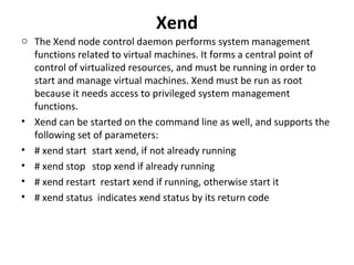 Xend The Xend node control daemon performs system management functions related to virtual machines. It forms a central point of control of virtualized resources, and must be running in order to start and manage virtual machines. Xend must be run as root because it needs access to privileged system management functions. Xend can be started on the command line as well, and supports the following set of parameters:  # xend start start xend, if not already running  # xend stop  stop xend if already running # xend restart  restart xend if running, otherwise start it # xend status  indicates xend status by its return code 