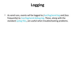 Logging  As xend runs, events will be logged to / var/log/xend.log  and (less frequently) to  /var/log/xend-debug.log . These, along with the standard  syslog files , are useful when troubleshooting problems.  