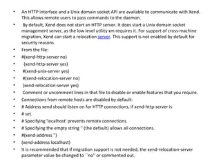 An HTTP interface and a Unix domain socket API are available to communicate with Xend. This allows remote users to pass commands to the daemon. By default, Xend does not start an HTTP server. It does start a Unix domain socket management server, as the low level utility xm requires it. For support of cross-machine migration, Xend can start a relocation  server . This support is not enabled by default for security reasons.  From the file:  #(xend-http-server no)  (xend-http-server yes) #(xend-unix-server yes) #(xend-relocation-server no) (xend-relocation-server yes) Comment or uncomment lines in that file to disable or enable features that you require.  Connections from remote hosts are disabled by default:  # Address xend should listen on for HTTP connections, if xend-http-server is  # set.  # Specifying 'localhost' prevents remote connections.  # Specifying the empty string '' (the default) allows all connections.  #(xend-address '')  (xend-address localhost)  It is recommended that if migration support is not needed, the xend-relocation-server parameter value be changed to ``no'' or commented out.  