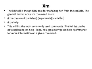 Xm The xm tool is the primary tool for managing Xen from the console. The general format of an xm command line is:  # xm command [switches] [arguments] [variables]  # xm help This will list the most commonly used commands. The full list can be obtained using xm help --long. You can also type xm help <command> for more information on a given command.  