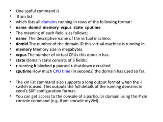 One useful command is # xm list  which lists all  domains  running in rows of the following format:  name  domid  memory  vcpus  state  cputime  The meaning of each field is as follows:  name  The descriptive name of the virtual machine. domid  The number of the domain ID this virtual machine is running in. memory  Memory size in megabytes.  vcpus  The number of virtual CPUs this domain has.  state  Domain state consists of 5 fields:  r  running  b  blocked  p  paused  s  shutdown  c  crashed  cputime  How much  CPU time  (in seconds) the domain has used so far.  The xm list command also supports a long output format when the -l switch is used. This outputs the full details of the running domains in xend's SXP configuration format.  You can get access to the console of a particular domain using the # xm console command (e.g. # xm console myVM).  