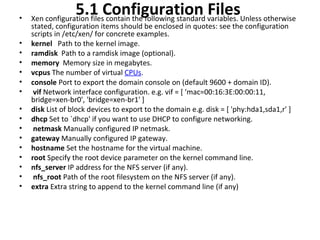 5.1 Configuration Files  Xen configuration files contain the following standard variables. Unless otherwise stated, configuration items should be enclosed in quotes: see the configuration scripts in /etc/xen/ for concrete examples.  kernel   Path to the kernel image.  ramdisk   Path to a ramdisk image (optional).  memory   Memory size in megabytes.  vcpus  The number of virtual  CPUs .  console  Port to export the domain console on (default 9600 + domain ID). vif  Network interface configuration. e.g. vif = [ 'mac=00:16:3E:00:00:11, bridge=xen-br0', 'bridge=xen-br1' ]  disk  List of block devices to export to the domain e.g. disk = [ 'phy:hda1,sda1,r' ] dhcp  Set to `dhcp' if you want to use DHCP to configure networking. netmask  Manually configured IP netmask.  gateway  Manually configured IP gateway.  hostname  Set the hostname for the virtual machine.  root  Specify the root device parameter on the kernel command line.  nfs_server  IP address for the NFS server (if any). nfs_root  Path of the root filesystem on the NFS server (if any).  extra  Extra string to append to the kernel command line (if any)  