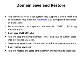 Domain Save and Restore  The administrator of a Xen system may suspend a virtual machine's current state into a disk file in  domain  0, allowing it to be resumed at a later time.  For example you can suspend a domain called ``VM1'' to disk using the command:  # xm save VM1 VM1.chk  This will stop the domain named ``VM1'' and save its current state into a file called VM1.chk.  To resume execution of this domain, use the xm restore command:  # xm restore VM1.chk  This will restore the state of the domain and resume its execution.  