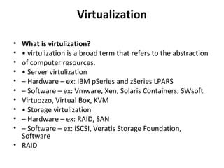 Virtualization What is virtulization? •  virtulization is a broad term that refers to the abstraction of computer resources. •  Server virtulization –  Hardware – ex: IBM pSeries and zSeries LPARS –  Software – ex: Vmware, Xen, Solaris Containers, SWsoft Virtuozzo, Virtual Box, KVM •  Storage virtulization –  Hardware – ex: RAID, SAN –  Software – ex: iSCSI, Veratis Storage Foundation, Software RAID 