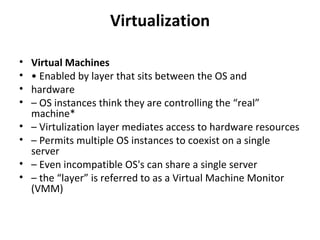 Virtualization Virtual Machines •  Enabled by layer that sits between the OS and hardware –  OS instances think they are controlling the “real” machine* –  Virtulization layer mediates access to hardware resources –  Permits multiple OS instances to coexist on a single server –  Even incompatible OS's can share a single server –  the “layer” is referred to as a Virtual Machine Monitor (VMM) 