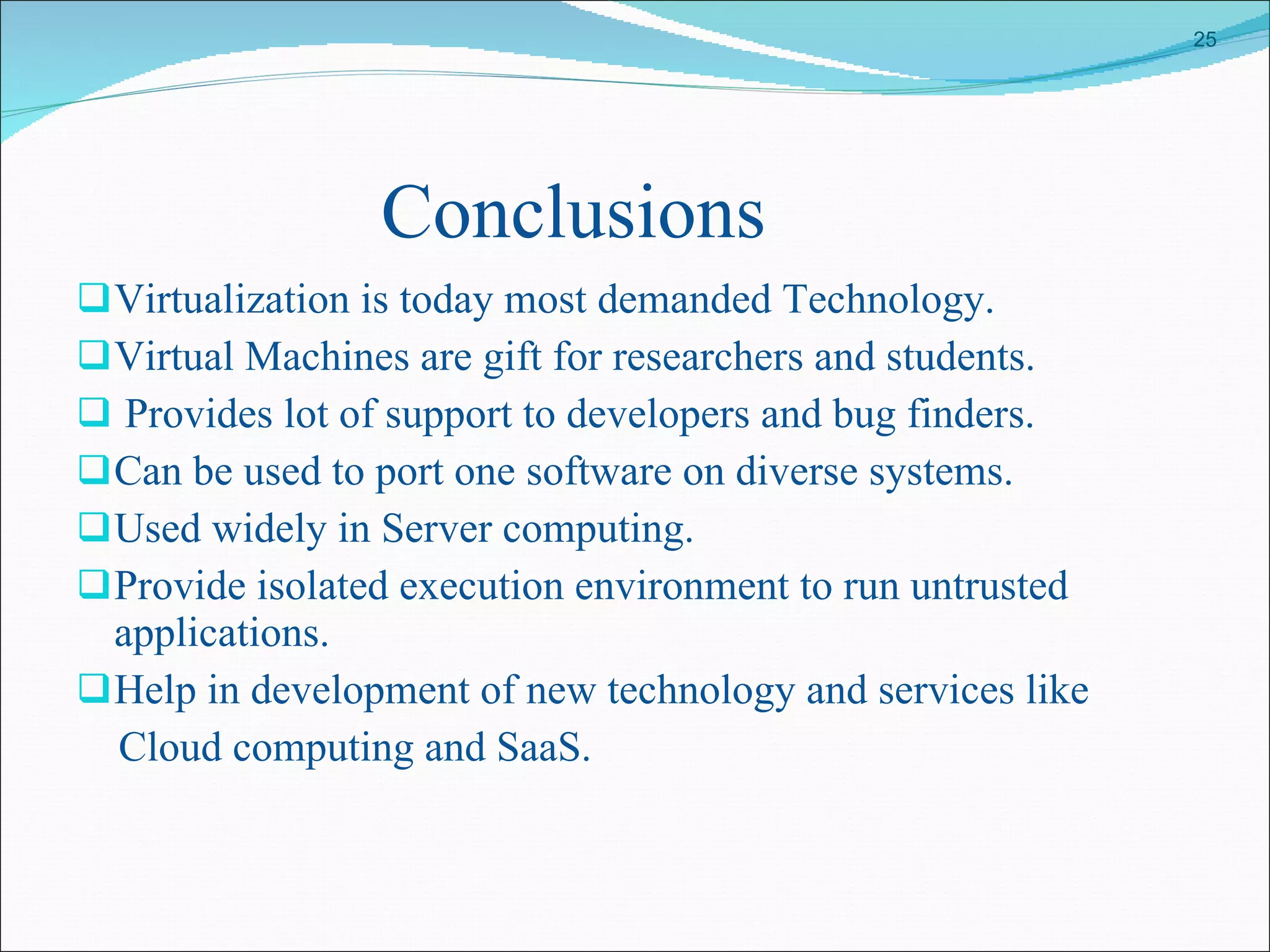 Conclusions Virtualization is today most demanded Technology. Virtual Machines are gift for researchers and students. Provides lot of support to developers and bug finders. Can be used to port one software on diverse systems. Used widely in Server computing. Provide isolated execution environment to run untrusted applications. Help in development of new technology and services like Cloud computing and SaaS.  