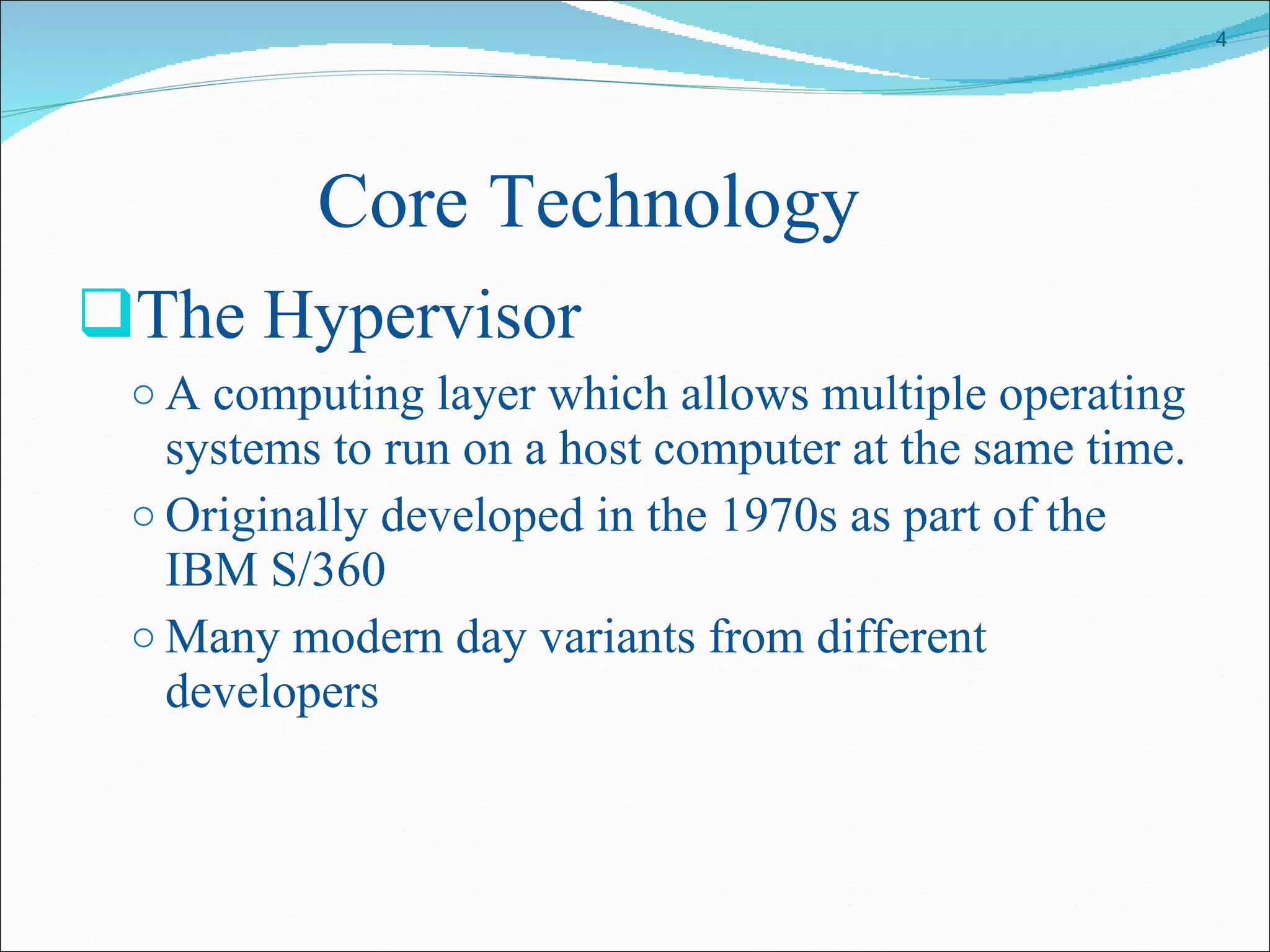 Core Technology The Hypervisor A computing layer which allows multiple operating systems to run on a host computer at the same time.  Originally developed in the 1970s as part of the IBM S/360 Many modern day variants from different developers 