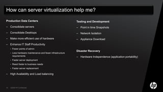 Production Data CentersConsolidate serversConsolidate DesktopsMake more efficient use of hardwareEnhance IT Staff ProductivityFewer points of adminLess hardware maintenance and fewer infrastructure requirementsFaster server deploymentReact faster to business needsFaster server replacementHigh Availability and Load balancingTesting and DevelopmentPoint in time Snapshots