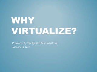 WHY
VIRTUALIZE?
Presented by The Applied Research Group
January 19, 2012
 