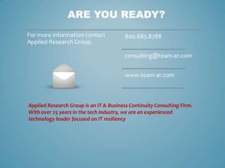 ARE YOU READY?
For more information contact             800.883.8788
Applied Research Group.

                                         consulting@team-ar.com


                                         www.team-ar.com



Applied Research Group is an IT & Business Continuity Consulting Firm.
With over 25 years in the tech industry, we are an experienced
technology leader focused on IT resiliency
 