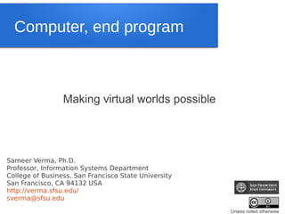 Computer, end program



                 Making virtual worlds possible




Sameer Verma, Ph.D.
Professor, Information Systems Department
College of Business, San Francisco State University
San Francisco, CA 94132 USA
http://verma.sfsu.edu/
sverma@sfsu.edu
                                                      Unless noted otherwise
 