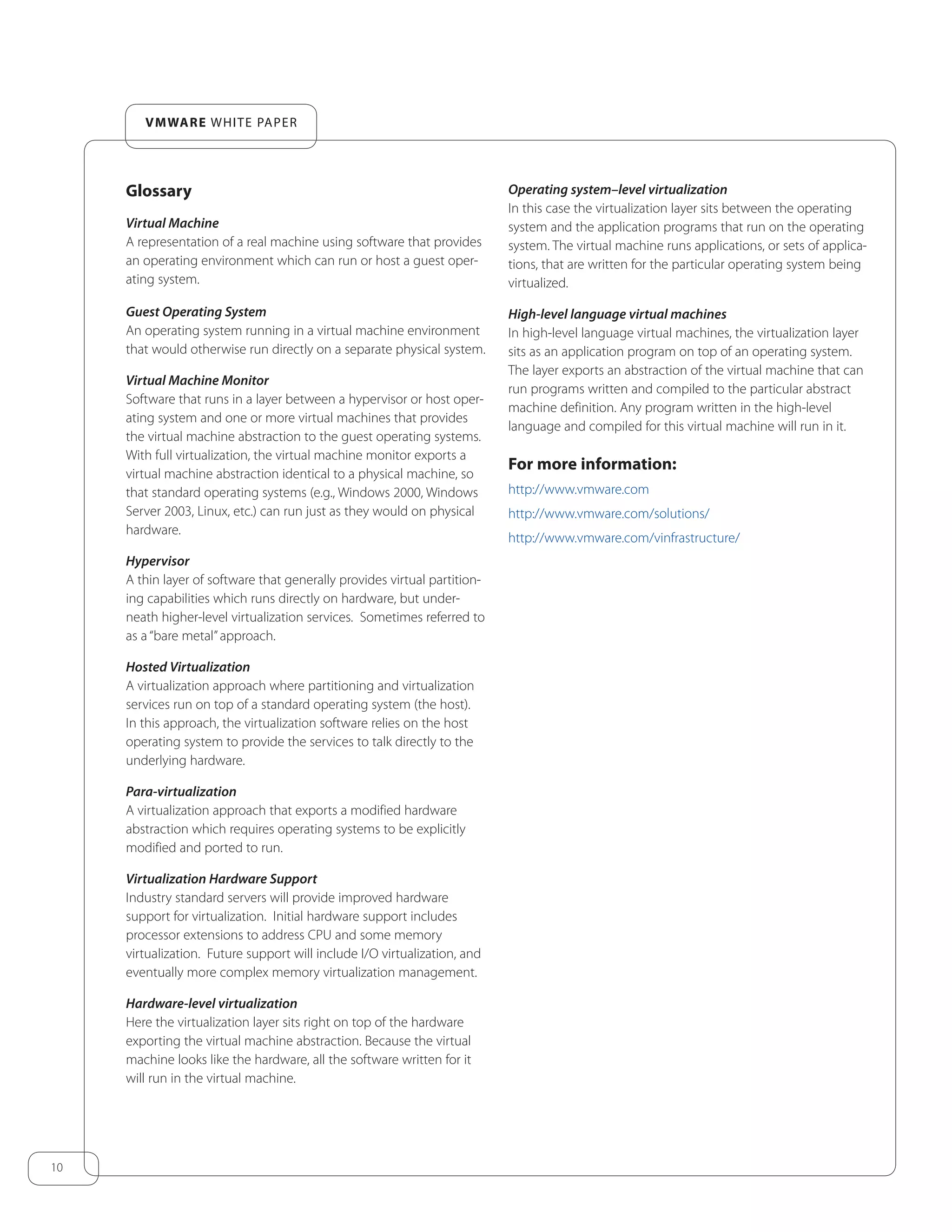 10
VMWARE WHITE PAPER
Glossary
Virtual Machine
A representation of a real machine using software that provides
an operating environment which can run or host a guest oper-
ating system.
Guest Operating System
An operating system running in a virtual machine environment
that would otherwise run directly on a separate physical system.
Virtual Machine Monitor
Software that runs in a layer between a hypervisor or host oper-
ating system and one or more virtual machines that provides
the virtual machine abstraction to the guest operating systems.
With full virtualization, the virtual machine monitor exports a
virtual machine abstraction identical to a physical machine, so
that standard operating systems (e.g., Windows 2000, Windows
Server 2003, Linux, etc.) can run just as they would on physical
hardware.
Hypervisor
A thin layer of software that generally provides virtual partition-
ing capabilities which runs directly on hardware, but under-
neath higher-level virtualization services. Sometimes referred to
as a “bare metal”approach.
Hosted Virtualization
A virtualization approach where partitioning and virtualization
services run on top of a standard operating system (the host).
In this approach, the virtualization software relies on the host
operating system to provide the services to talk directly to the
underlying hardware.
Para-virtualization
A virtualization approach that exports a modified hardware
abstraction which requires operating systems to be explicitly
modified and ported to run.
Virtualization Hardware Support
Industry standard servers will provide improved hardware
support for virtualization. Initial hardware support includes
processor extensions to address CPU and some memory
virtualization. Future support will include I/O virtualization, and
eventually more complex memory virtualization management.
Hardware-level virtualization
Here the virtualization layer sits right on top of the hardware
exporting the virtual machine abstraction. Because the virtual
machine looks like the hardware, all the software written for it
will run in the virtual machine.
Operating system–level virtualization
In this case the virtualization layer sits between the operating
system and the application programs that run on the operating
system. The virtual machine runs applications, or sets of applica-
tions, that are written for the particular operating system being
virtualized.
High-level language virtual machines
In high-level language virtual machines, the virtualization layer
sits as an application program on top of an operating system.
The layer exports an abstraction of the virtual machine that can
run programs written and compiled to the particular abstract
machine definition. Any program written in the high-level
language and compiled for this virtual machine will run in it.
For more information:
http://www.vmware.com
http://www.vmware.com/solutions/
http://www.vmware.com/vinfrastructure/
 