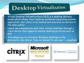  Virtual Desktop Infrastructure (VDI) is a desktop delivery
model which allows client desktop workloads (operating system,
application, user data) to be hosted and executed on servers in
the data center
 Users can communicate with their virtual desktops through a
client device that supports remote desktop protocols such as
RDP
 This allows you to virtualize Windows desktops in the
datacenter and deliver them on demand to any user — anywhere
 