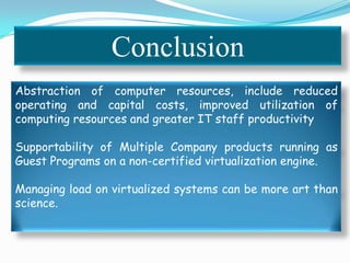Conclusion
Abstraction of computer resources, include reduced
operating and capital costs, improved utilization of
computing resources and greater IT staff productivity
Supportability of Multiple Company products running as
Guest Programs on a non-certified virtualization engine.
Managing load on virtualized systems can be more art than
science.
 