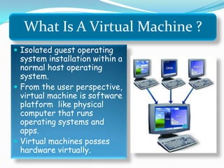 What Is A Virtual Machine ?
 Isolated guest operating
system installation within a
normal host operating
system.
 From the user perspective,
virtual machine is software
platform like physical
computer that runs
operating systems and
apps.
 Virtual machines posses
hardware virtually.
 