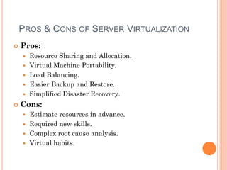 Pros:
 Resource Sharing and Allocation.
 Virtual Machine Portability.
 Load Balancing.
 Easier Backup and Restore.
 Simplified Disaster Recovery.
 Cons:
 Estimate resources in advance.
 Required new skills.
 Complex root cause analysis.
 Virtual habits.
PROS & CONS OF SERVER VIRTUALIZATION
 