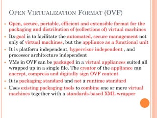  Open, secure, portable, efficient and extensible format for the
packaging and distribution of (collections of) virtual machines
 Its goal is to facilitate the automated, secure management not
only of virtual machines, but the appliance as a functional unit
 It is platform independent, hypervisor independent , and
processor architecture independent
 VMs in OVF can be packaged in a virtual appliances suited all
wrapped up in a single file. The creator of the appliance can
encrypt, compress and digitally sign OVF content
 It is packaging standard and not a runtime standard
 Uses existing packaging tools to combine one or more virtual
machines together with a standards-based XML wrapper
OPEN VIRTUALIZATION FORMAT (OVF)
 