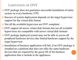  OVF package does not guarantee successful installation of entire
system on every hardware /CPU
 Success of system deployment depends on the target hypervisor
support for the virtual disk format
 Not all the available hypervisor are OVF complaint
 OVF support all newer virtual disk formats but not all available
hypervisors are compatible with newer virtual disk formats
 OVF package deployed system may not be able to access all
peripheral hardware devices due limited hardware support by the
target hypervisor
 Installation of business application will fail ,if an OVF package is
installed on a platform that does not offer the same hardware
devices that are required by the guest OS of the business
application that is include in the appliances
LIMITATION OF OVF
 