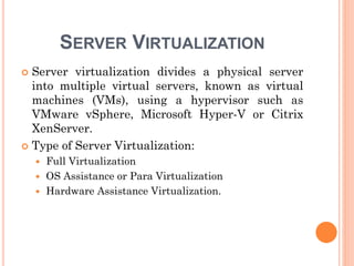 SERVER VIRTUALIZATION
 Server virtualization divides a physical server
into multiple virtual servers, known as virtual
machines (VMs), using a hypervisor such as
VMware vSphere, Microsoft Hyper-V or Citrix
XenServer.
 Type of Server Virtualization:
 Full Virtualization
 OS Assistance or Para Virtualization
 Hardware Assistance Virtualization.
 