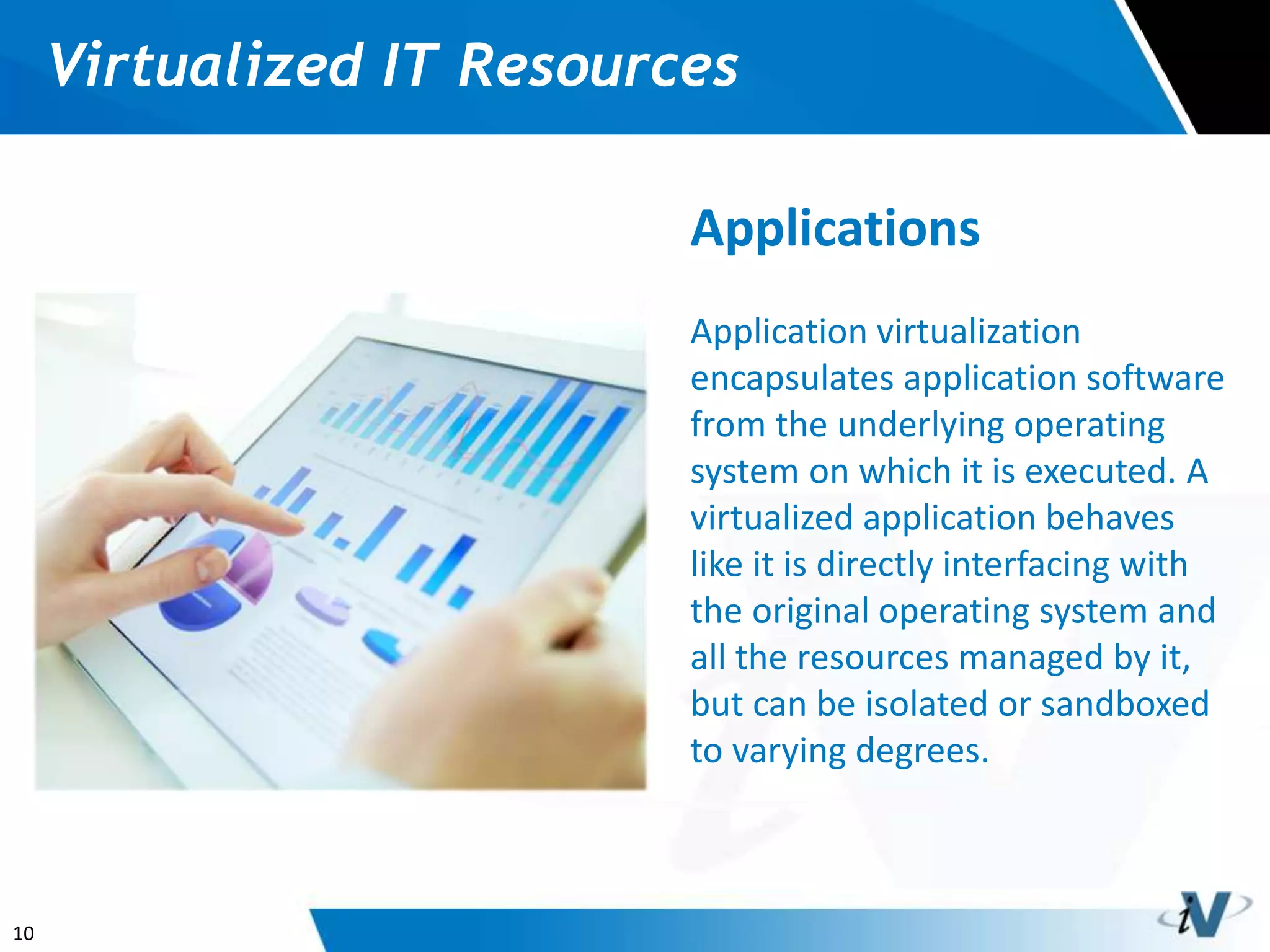 10
Virtualized IT Resources
Applications
Application virtualization
encapsulates application software
from the underlying operating
system on which it is executed. A
virtualized application behaves
like it is directly interfacing with
the original operating system and
all the resources managed by it,
but can be isolated or sandboxed
to varying degrees.
 