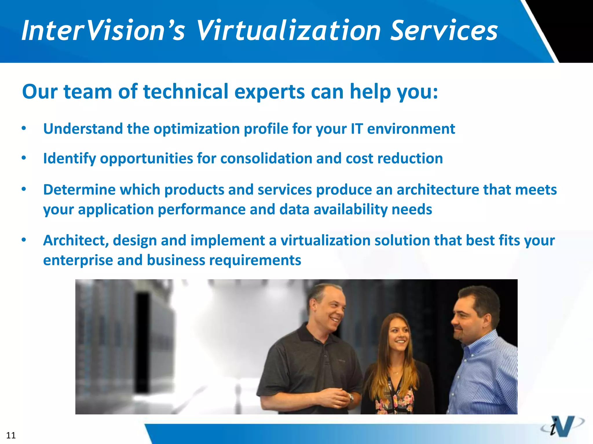 11
InterVision’s Virtualization Services
Our team of technical experts can help you:
• Understand the optimization profile for your IT environment
• Identify opportunities for consolidation and cost reduction
• Determine which products and services produce an architecture that meets
your application performance and data availability needs
• Architect, design and implement a virtualization solution that best fits your
enterprise and business requirements
 