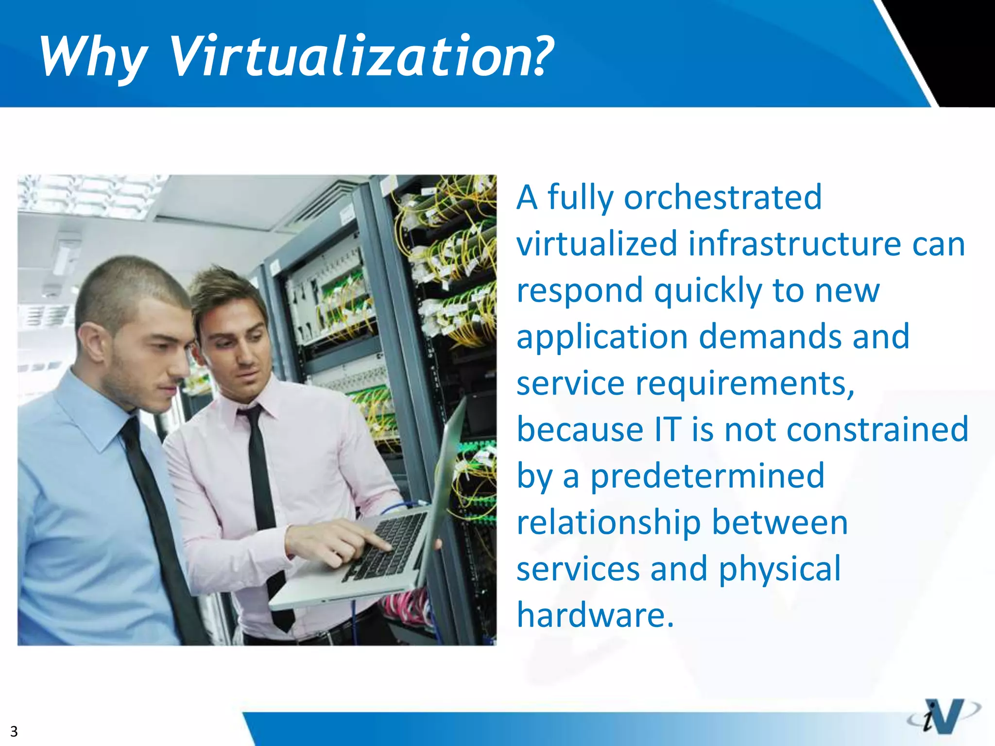 3
Why Virtualization?
A fully orchestrated
virtualized infrastructure can
respond quickly to new
application demands and
service requirements,
because IT is not constrained
by a predetermined
relationship between
services and physical
hardware.
 