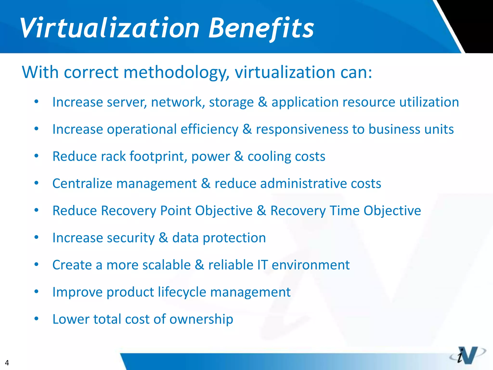 4
Virtualization Benefits
With correct methodology, virtualization can:
• Increase server, network, storage & application resource utilization
• Increase operational efficiency & responsiveness to business units
• Reduce rack footprint, power & cooling costs
• Centralize management & reduce administrative costs
• Reduce Recovery Point Objective & Recovery Time Objective
• Increase security & data protection
• Create a more scalable & reliable IT environment
• Improve product lifecycle management
• Lower total cost of ownership
 